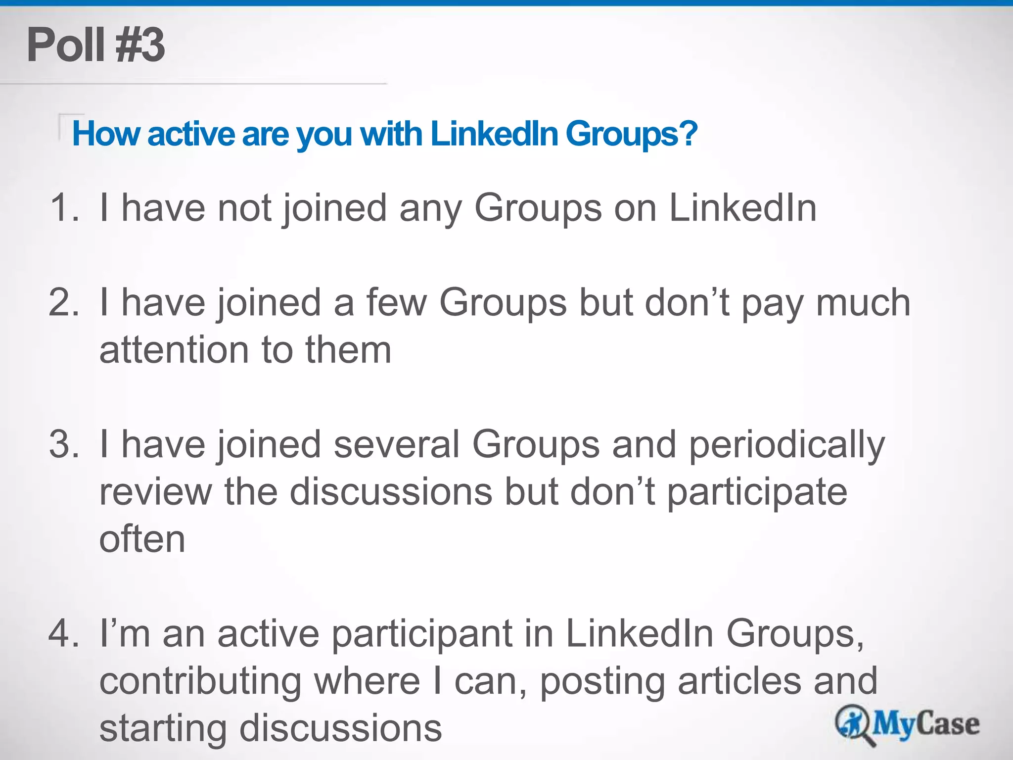 Poll #3 
How active are you with LinkedIn Groups? 
1. I have not joined any Groups on LinkedIn 
2. I have joined a few Groups but don’t pay much 
attention to them 
3. I have joined several Groups and periodically 
review the discussions but don’t participate 
often 
4. I’m an active participant in LinkedIn Groups, 
contributing where I can, posting articles and 
starting discussions 
 
