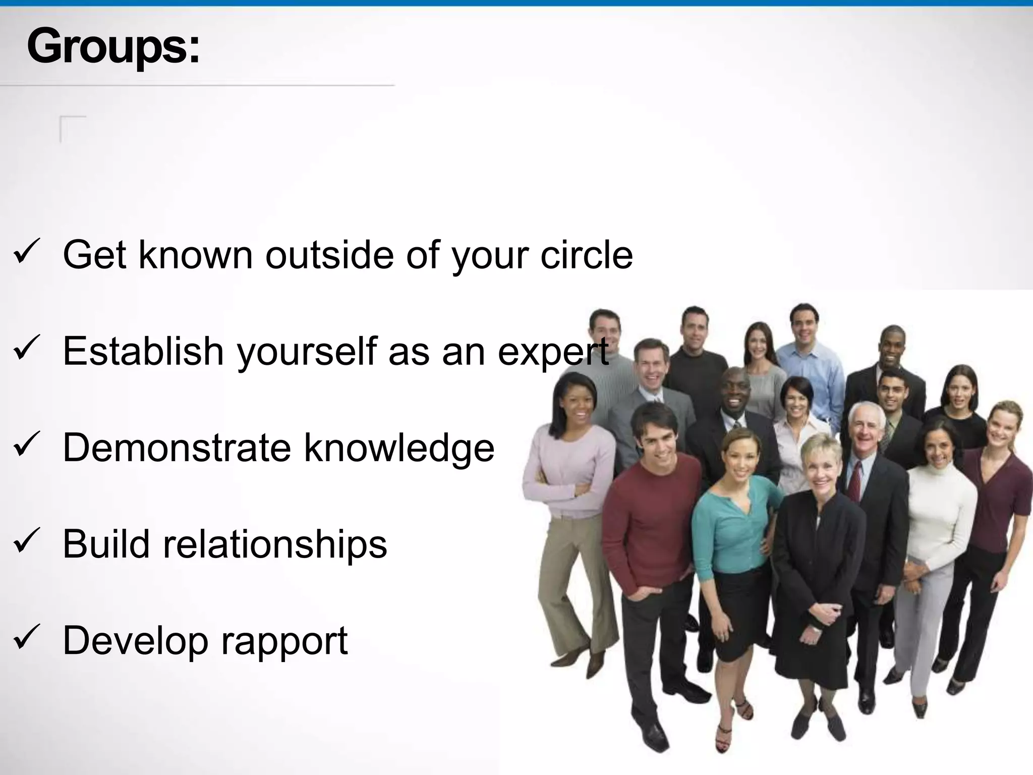 Groups: 
 Get known outside of your circle 
 Establish yourself as an expert 
 Demonstrate knowledge 
 Build relationships 
 Develop rapport 
 