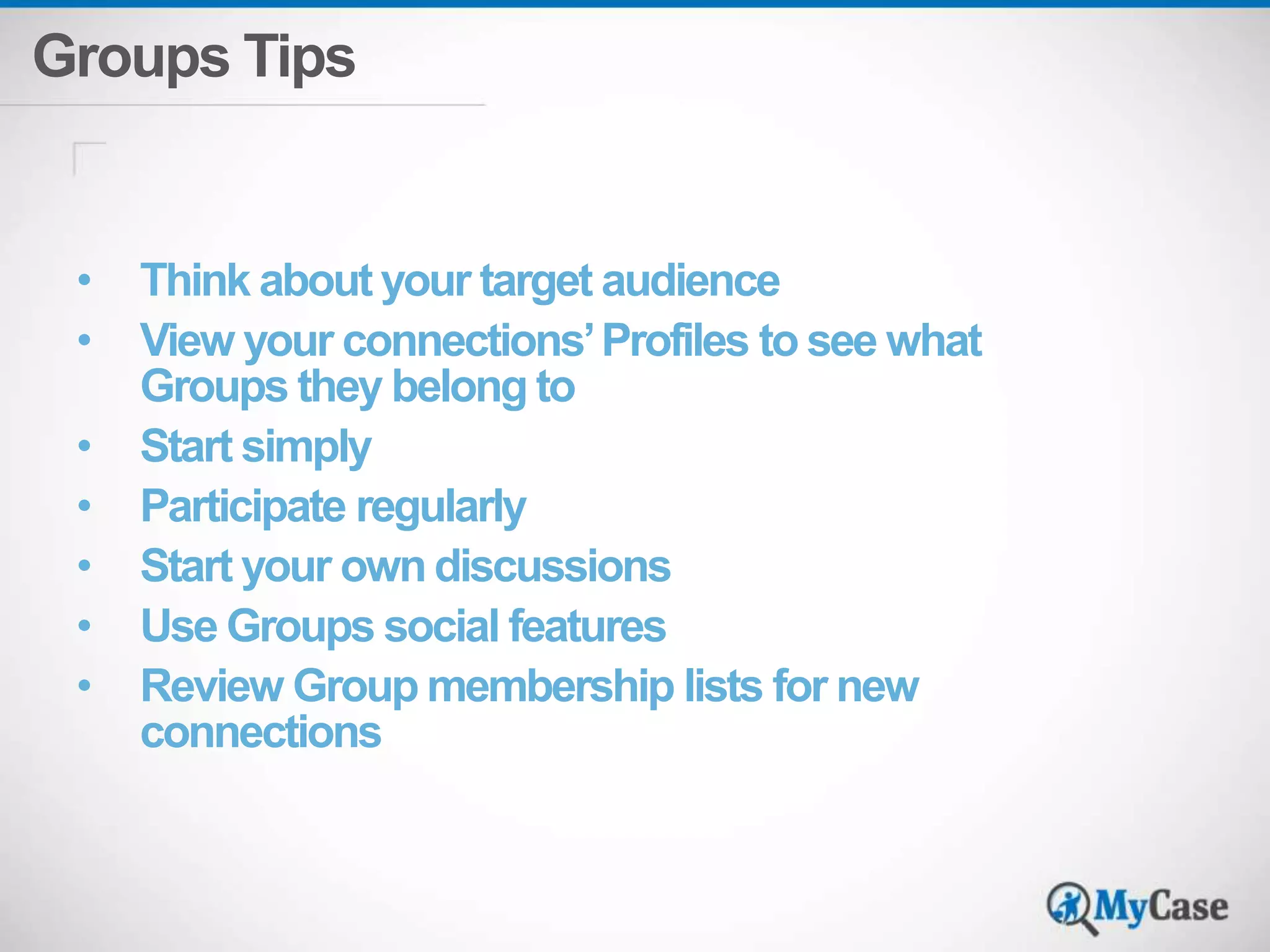 Groups Tips 
• Think about your target audience 
• View your connections’ Profiles to see what 
Groups they belong to 
• Start simply 
• Participate regularly 
• Start your own discussions 
• Use Groups social features 
• Review Group membership lists for new 
connections 
 