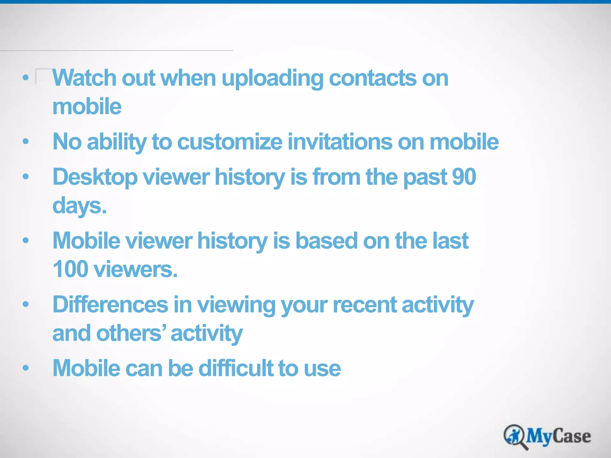 • Watch out when uploading contacts on 
mobile 
• No ability to customize invitations on mobile 
• Desktop viewer history is from the past 90 
days. 
• Mobile viewer history is based on the last 
100 viewers. 
• Differences in viewing your recent activity 
and others’ activity 
• Mobile can be difficult to use 
 