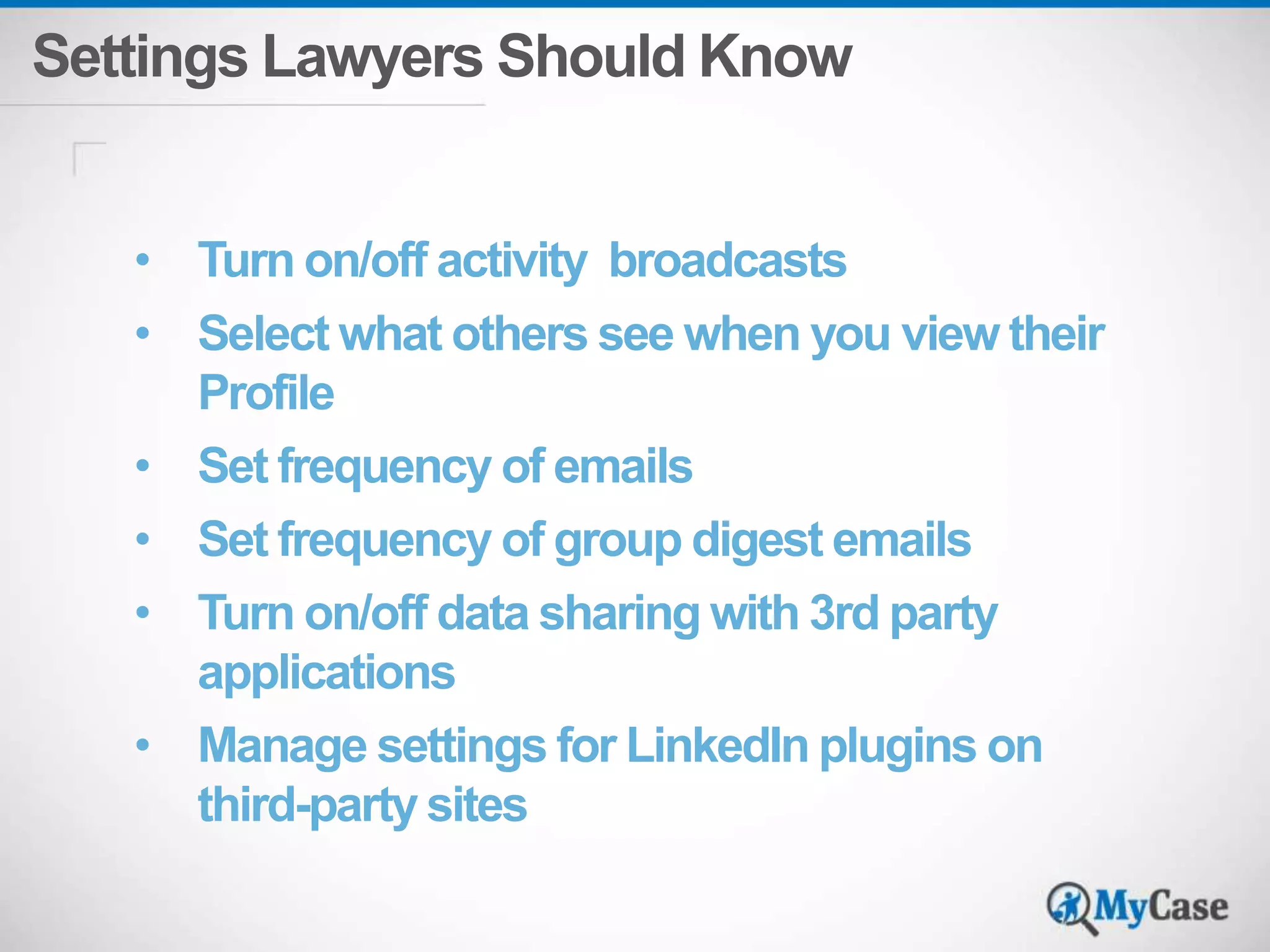 Settings Lawyers Should Know 
• Turn on/off activity broadcasts 
• Select what others see when you view their 
Profile 
• Set frequency of emails 
• Set frequency of group digest emails 
• Turn on/off data sharing with 3rd party 
applications 
• Manage settings for LinkedIn plugins on 
third-party sites 
 
