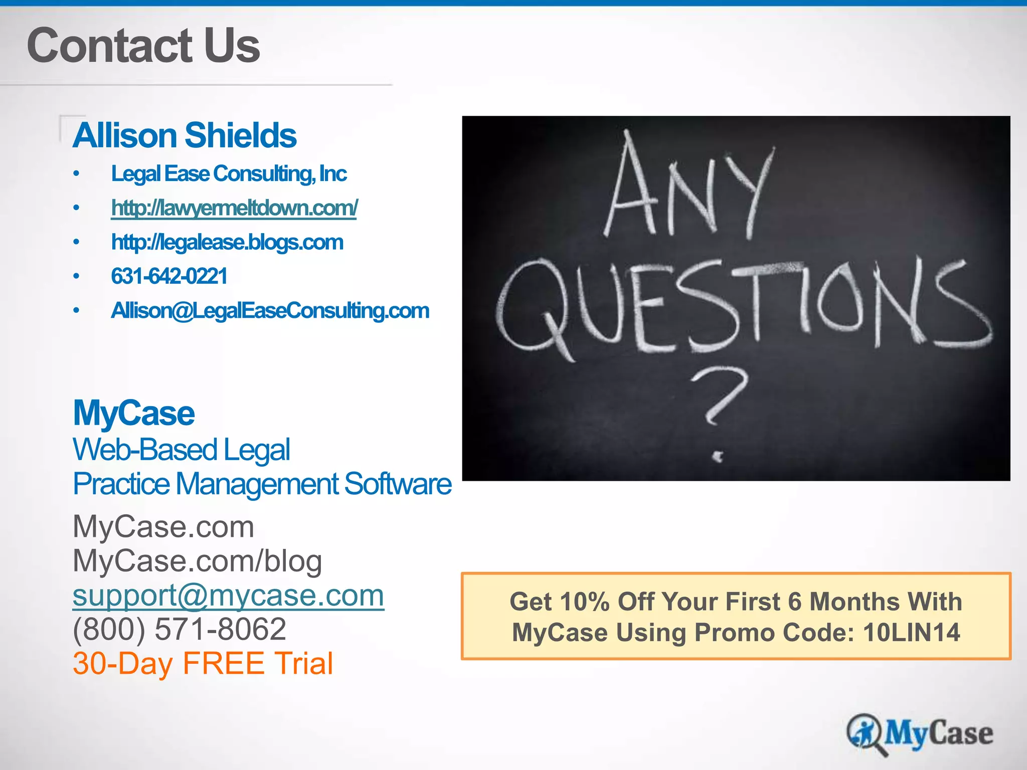 Contact Us 
Allison Shields 
• Legal Ease Consulting, Inc 
• http://lawyermeltdown.com/ 
• http://legalease.blogs.com 
• 631-642-0221 
• Allison@LegalEaseConsulting.com 
MyCase 
Web-Based Legal 
Practice Management Software 
MyCase.com 
MyCase.com/blog 
support@mycase.com 
(800) 571-8062 
30-Day FREE Trial 
Get 10% Off Your First 6 Months With 
MyCase Using Promo Code: 10LIN14 
 