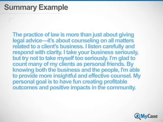 Summary Example 
The practice of law is more than just about giving 
legal advice—it’s about counseling on all matters 
related to a client's business. I listen carefully and 
respond with clarity. I take your business seriously, 
but try not to take myself too seriously. I’m glad to 
count many of my clients as personal friends. By 
knowing both the business and the people, I'm able 
to provide more insightful and effective counsel. My 
personal goal is to have fun creating profitable 
outcomes and positive impacts in the community. 
 