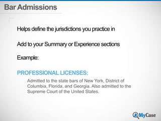Bar Admissions 
Helps define the jurisdictions you practice in 
Add to your Summary or Experience sections 
Example: 
PROFESSIONAL LICENSES: 
Admitted to the state bars of New York, District of 
Columbia, Florida, and Georgia. Also admitted to the 
Supreme Court of the United States. 
 
