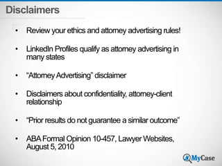 Disclaimers 
• Review your ethics and attorney advertising rules! 
• LinkedIn Profiles qualify as attorney advertising in 
many states 
• “Attorney Advertising” disclaimer 
• Disclaimers about confidentiality, attorney-client 
relationship 
• “Prior results do not guarantee a similar outcome” 
• ABA Formal Opinion 10-457, Lawyer Websites, 
August 5, 2010 
 