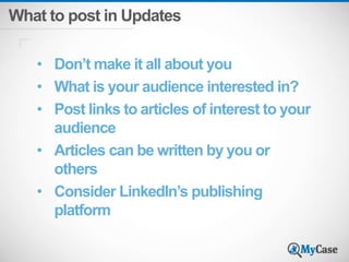 What to post in Updates 
• Don’t make it all about you 
• What is your audience interested in? 
• Post links to articles of interest to your 
audience 
• Articles can be written by you or 
others 
• Consider LinkedIn’s publishing 
platform 
 