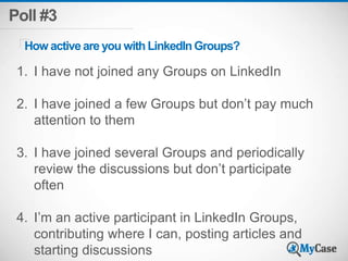Poll #3 
How active are you with LinkedIn Groups? 
1. I have not joined any Groups on LinkedIn 
2. I have joined a few Groups but don’t pay much 
attention to them 
3. I have joined several Groups and periodically 
review the discussions but don’t participate 
often 
4. I’m an active participant in LinkedIn Groups, 
contributing where I can, posting articles and 
starting discussions 
 