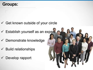 Groups: 
 Get known outside of your circle 
 Establish yourself as an expert 
 Demonstrate knowledge 
 Build relationships 
 Develop rapport 
 