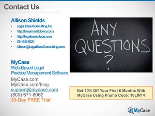 Contact Us 
Allison Shields 
• Legal Ease Consulting, Inc 
• http://lawyermeltdown.com/ 
• http://legalease.blogs.com 
• 631-642-0221 
• Allison@LegalEaseConsulting.com 
MyCase 
Web-Based Legal 
Practice Management Software 
MyCase.com 
MyCase.com/blog 
support@mycase.com 
(800) 571-8062 
30-Day FREE Trial 
Get 10% Off Your First 6 Months With 
MyCase Using Promo Code: 10LIN14 
 