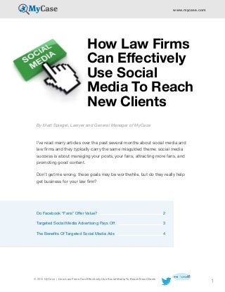 www.mycase.com

How Law Firms
Can Effectively
Use Social
Media To Reach
New Clients
By Matt Spiegel, Lawyer and General Manager of MyCase
I’ve read many articles over the past several months about social media and
law firms and they typically carry the same misguided theme: social media
success is about managing your posts, your fans, attracting more fans, and
promoting good content.
Don’t get me wrong, these goals may be worthwhile, but do they really help
get business for your law firm?

Do Facebook “Fans” Offer Value?	

2

Targeted Social Media Advertising Pays Off	

3

The Benefits Of Targeted Social Media Ads	

4

© 2014 MyCase | How Law Firms Can Effectively Use Social Media To Reach New Clients

1

 