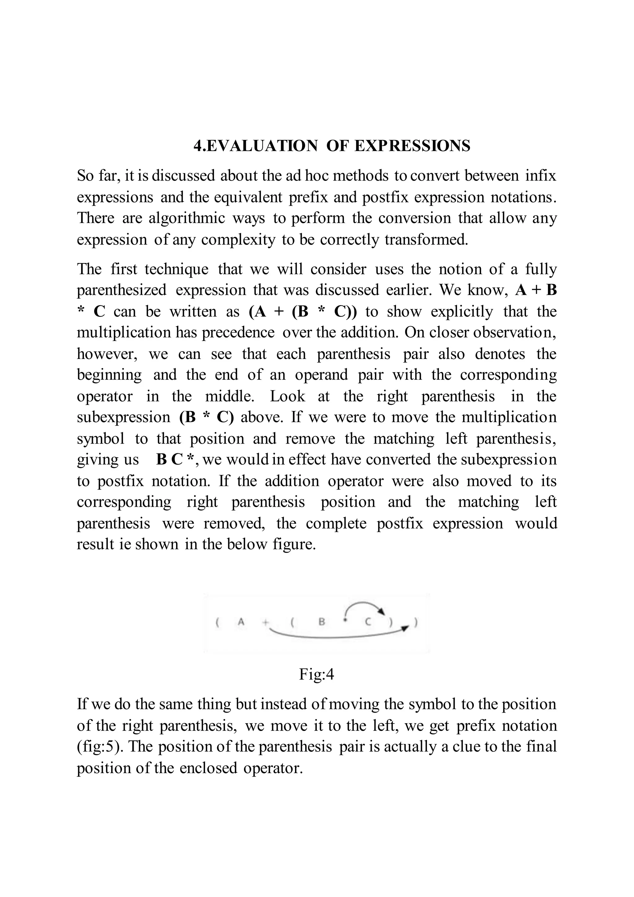 4.EVALUATION OF EXPRESSIONS
So far, it is discussed about the ad hoc methods to convert between infix
expressions and the equivalent prefix and postfix expression notations.
There are algorithmic ways to perform the conversion that allow any
expression of any complexity to be correctly transformed.
The first technique that we will consider uses the notion of a fully
parenthesized expression that was discussed earlier. We know, A + B
* C can be written as (A + (B * C)) to show explicitly that the
multiplication has precedence over the addition. On closer observation,
however, we can see that each parenthesis pair also denotes the
beginning and the end of an operand pair with the corresponding
operator in the middle. Look at the right parenthesis in the
subexpression (B * C) above. If we were to move the multiplication
symbol to that position and remove the matching left parenthesis,
giving us B C *, we would in effect have converted the subexpression
to postfix notation. If the addition operator were also moved to its
corresponding right parenthesis position and the matching left
parenthesis were removed, the complete postfix expression would
result ie shown in the below figure.
Fig:4
If we do the same thing but instead of moving the symbol to the position
of the right parenthesis, we move it to the left, we get prefix notation
(fig:5). The position of the parenthesis pair is actually a clue to the final
position of the enclosed operator.
 