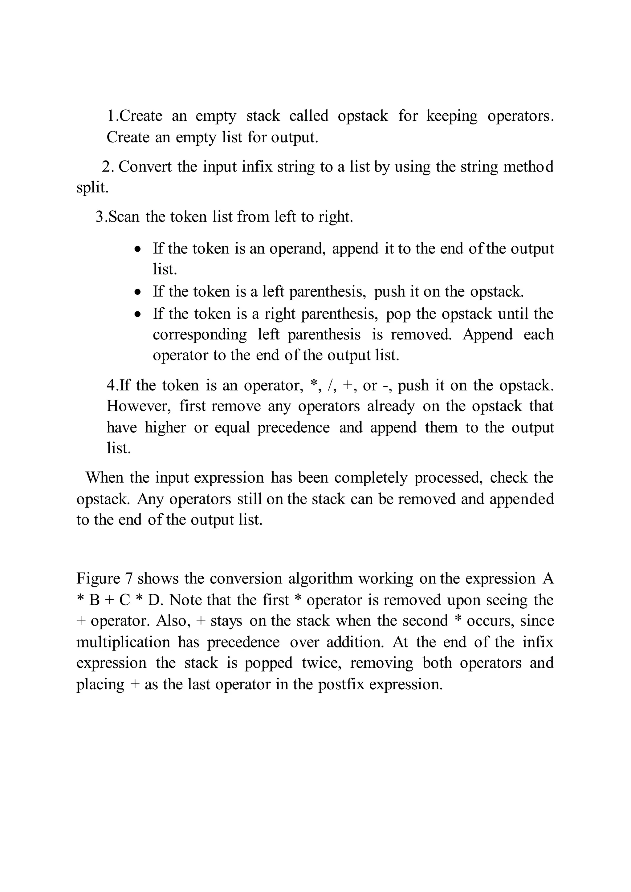 1.Create an empty stack called opstack for keeping operators.
Create an empty list for output.
2. Convert the input infix string to a list by using the string method
split.
3.Scan the token list from left to right.
 If the token is an operand, append it to the end of the output
list.
 If the token is a left parenthesis, push it on the opstack.
 If the token is a right parenthesis, pop the opstack until the
corresponding left parenthesis is removed. Append each
operator to the end of the output list.
4.If the token is an operator, *, /, +, or -, push it on the opstack.
However, first remove any operators already on the opstack that
have higher or equal precedence and append them to the output
list.
When the input expression has been completely processed, check the
opstack. Any operators still on the stack can be removed and appended
to the end of the output list.
Figure 7 shows the conversion algorithm working on the expression A
* B + C * D. Note that the first * operator is removed upon seeing the
+ operator. Also, + stays on the stack when the second * occurs, since
multiplication has precedence over addition. At the end of the infix
expression the stack is popped twice, removing both operators and
placing + as the last operator in the postfix expression.
 