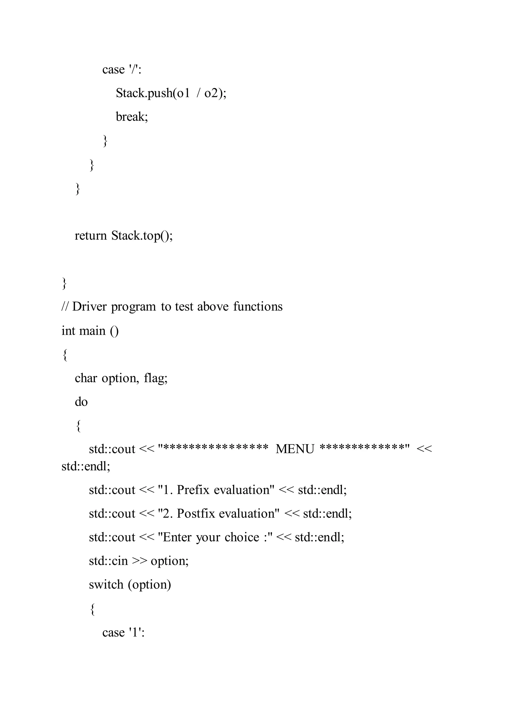case '/':
Stack.push(o1 / o2);
break;
}
}
}
return Stack.top();
}
// Driver program to test above functions
int main ()
{
char option, flag;
do
{
std::cout << "**************** MENU *************" <<
std::endl;
std::cout << "1. Prefix evaluation" << std::endl;
std::cout << "2. Postfix evaluation" << std::endl;
std::cout << "Enter your choice :" << std::endl;
std::cin >> option;
switch (option)
{
case '1':
 