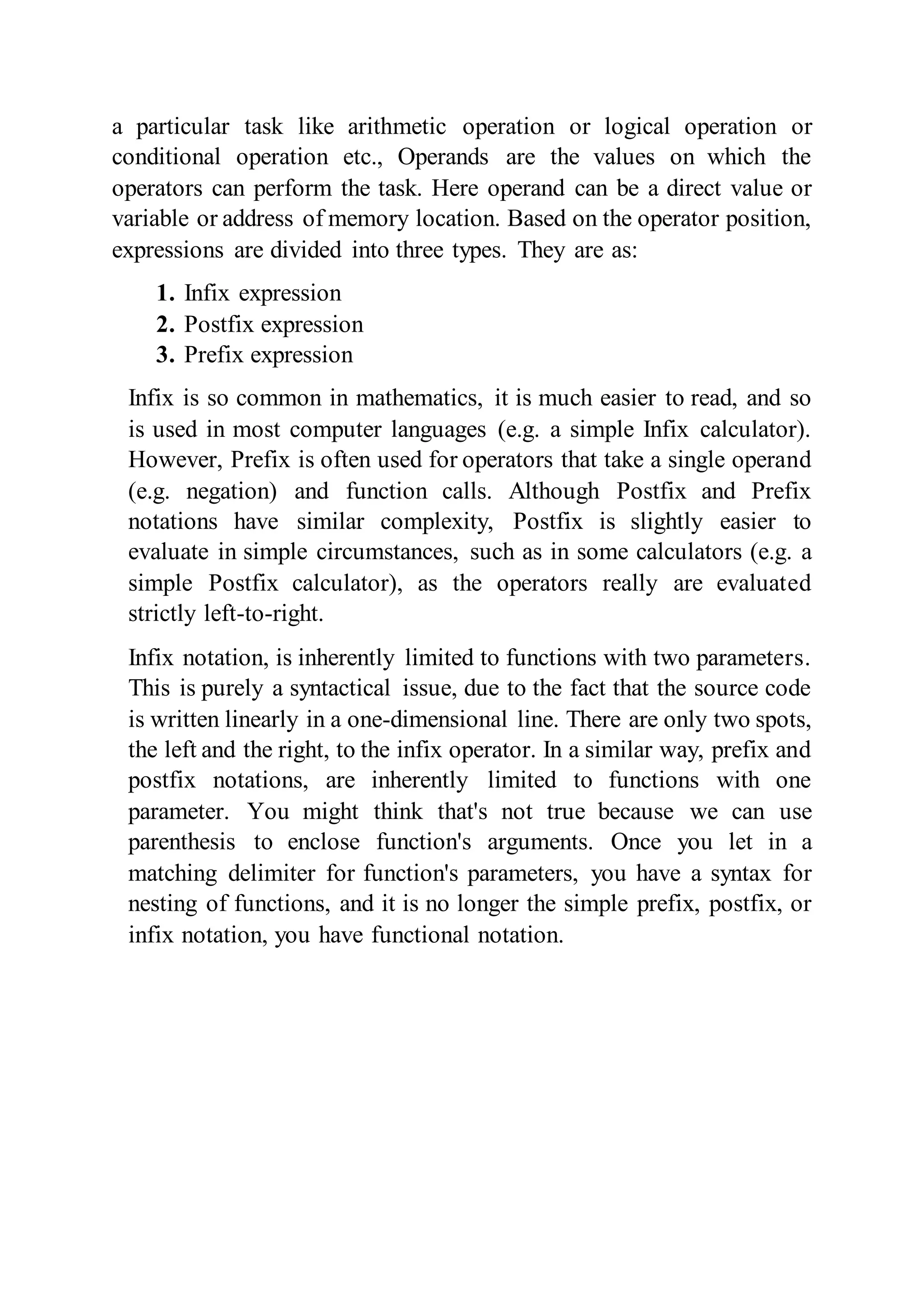 a particular task like arithmetic operation or logical operation or
conditional operation etc., Operands are the values on which the
operators can perform the task. Here operand can be a direct value or
variable or address of memory location. Based on the operator position,
expressions are divided into three types. They are as:
1. Infix expression
2. Postfix expression
3. Prefix expression
Infix is so common in mathematics, it is much easier to read, and so
is used in most computer languages (e.g. a simple Infix calculator).
However, Prefix is often used for operators that take a single operand
(e.g. negation) and function calls. Although Postfix and Prefix
notations have similar complexity, Postfix is slightly easier to
evaluate in simple circumstances, such as in some calculators (e.g. a
simple Postfix calculator), as the operators really are evaluated
strictly left-to-right.
Infix notation, is inherently limited to functions with two parameters.
This is purely a syntactical issue, due to the fact that the source code
is written linearly in a one-dimensional line. There are only two spots,
the left and the right, to the infix operator. In a similar way, prefix and
postfix notations, are inherently limited to functions with one
parameter. You might think that's not true because we can use
parenthesis to enclose function's arguments. Once you let in a
matching delimiter for function's parameters, you have a syntax for
nesting of functions, and it is no longer the simple prefix, postfix, or
infix notation, you have functional notation.
 