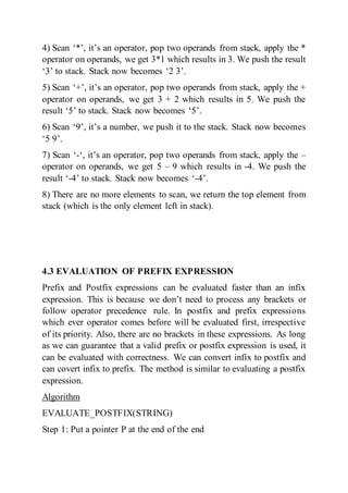 4) Scan ‘*’, it’s an operator, pop two operands from stack, apply the *
operator on operands, we get 3*1 which results in 3. We push the result
‘3’ to stack. Stack now becomes ‘2 3’.
5) Scan ‘+’, it’s an operator, pop two operands from stack, apply the +
operator on operands, we get 3 + 2 which results in 5. We push the
result ‘5’ to stack. Stack now becomes ‘5’.
6) Scan ‘9’, it’s a number, we push it to the stack. Stack now becomes
‘5 9’.
7) Scan ‘-‘, it’s an operator, pop two operands from stack, apply the –
operator on operands, we get 5 – 9 which results in -4. We push the
result ‘-4’ to stack. Stack now becomes ‘-4’.
8) There are no more elements to scan, we return the top element from
stack (which is the only element left in stack).
4.3 EVALUATION OF PREFIX EXPRESSION
Prefix and Postfix expressions can be evaluated faster than an infix
expression. This is because we don’t need to process any brackets or
follow operator precedence rule. In postfix and prefix expressions
which ever operator comes before will be evaluated first, irrespective
of its priority. Also, there are no brackets in these expressions. As long
as we can guarantee that a valid prefix or postfix expression is used, it
can be evaluated with correctness. We can convert infix to postfix and
can covert infix to prefix. The method is similar to evaluating a postfix
expression.
Algorithm
EVALUATE_POSTFIX(STRING)
Step 1: Put a pointer P at the end of the end
 