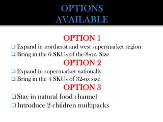 OPTION 1
 Expand in northeast and west supermarket region
 Bring in the 6 SKUs of the 8-oz. Size
OPTION 2
 Expand in supermarket nationally
 Bring in the 4 SKUs of 32-oz size
OPTION 3
Stay in natural food channel
Introduce 2 children multipacks
 