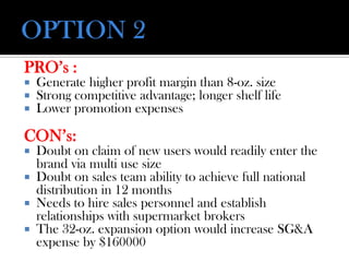 PRO’s :
 Generate higher profit margin than 8-oz. size
 Strong competitive advantage; longer shelf life
 Lower promotion expenses
CON’s:
 Doubt on claim of new users would readily enter the
brand via multi use size
 Doubt on sales team ability to achieve full national
distribution in 12 months
 Needs to hire sales personnel and establish
relationships with supermarket brokers
 The 32-oz. expansion option would increase SG&A
expense by $160000
 