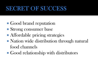  Good brand reputation
 Strong consumer base
 Affordable pricing strategies
 Nation wide distribution through natural
food channels
 Good relationship with distributors
 