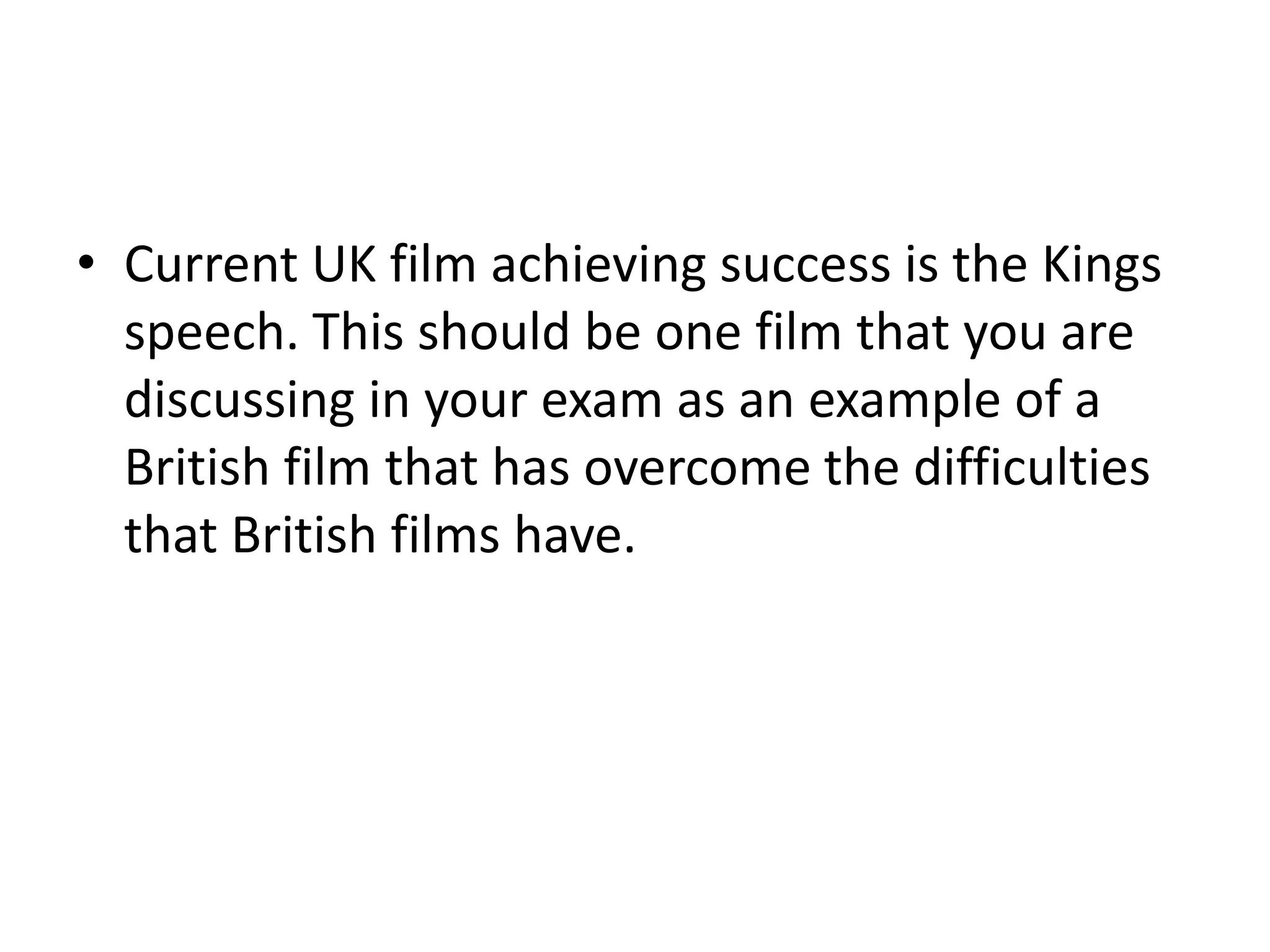 Current UK film achieving success is the Kings speech. This should be one film that you are discussing in your exam as an example of a British film that has overcome the difficulties that British films have. 