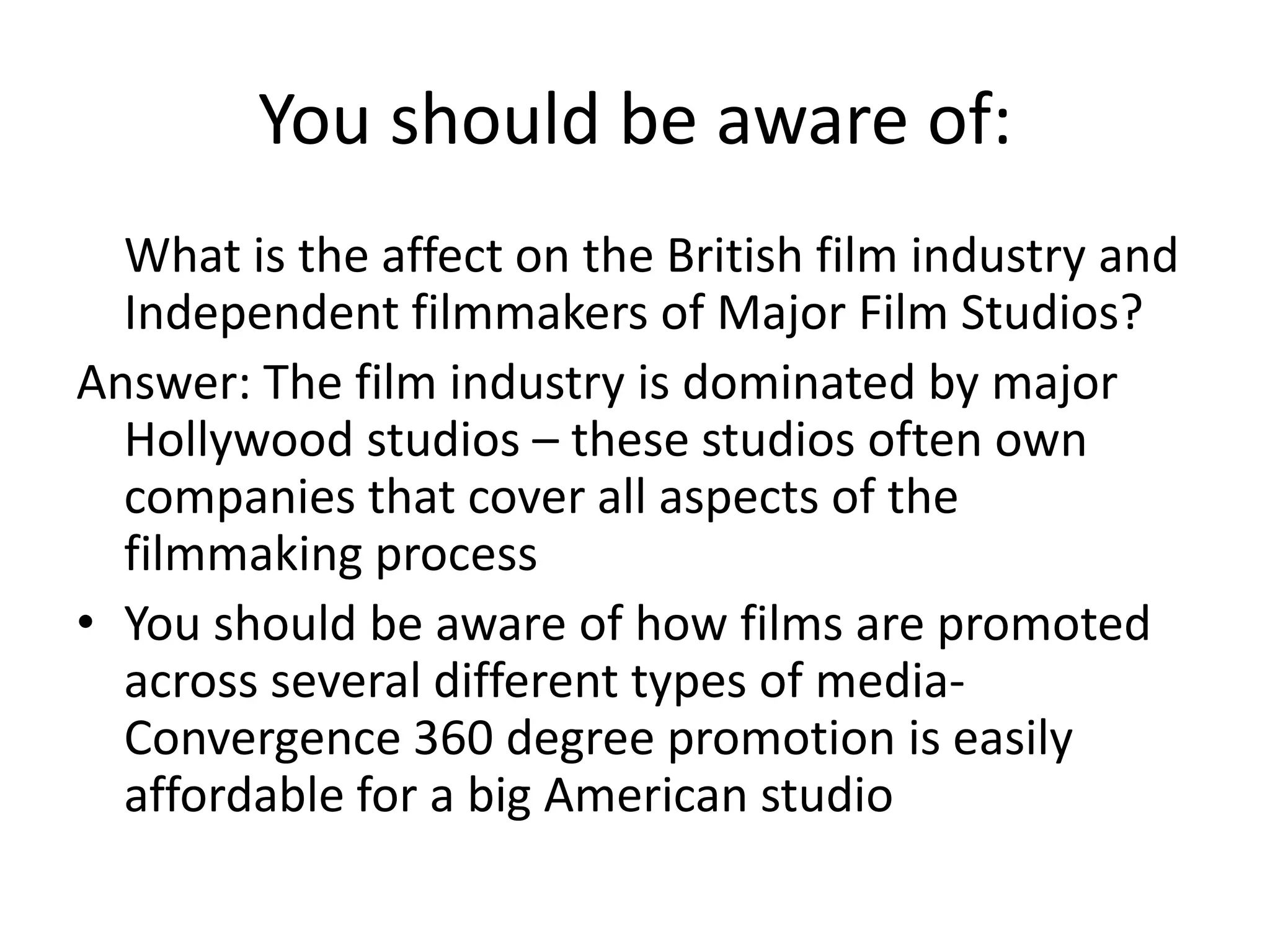 You should be aware of:     What is the affect on the British film industry and Independent filmmakers of Major Film Studios?Answer: The film industry is dominated by major Hollywood studios – these studios often own companies that cover all aspects of the filmmaking process You should be aware of how films are promoted across several different types of media- Convergence 360 degree promotion is easily affordable for a big American studio 
