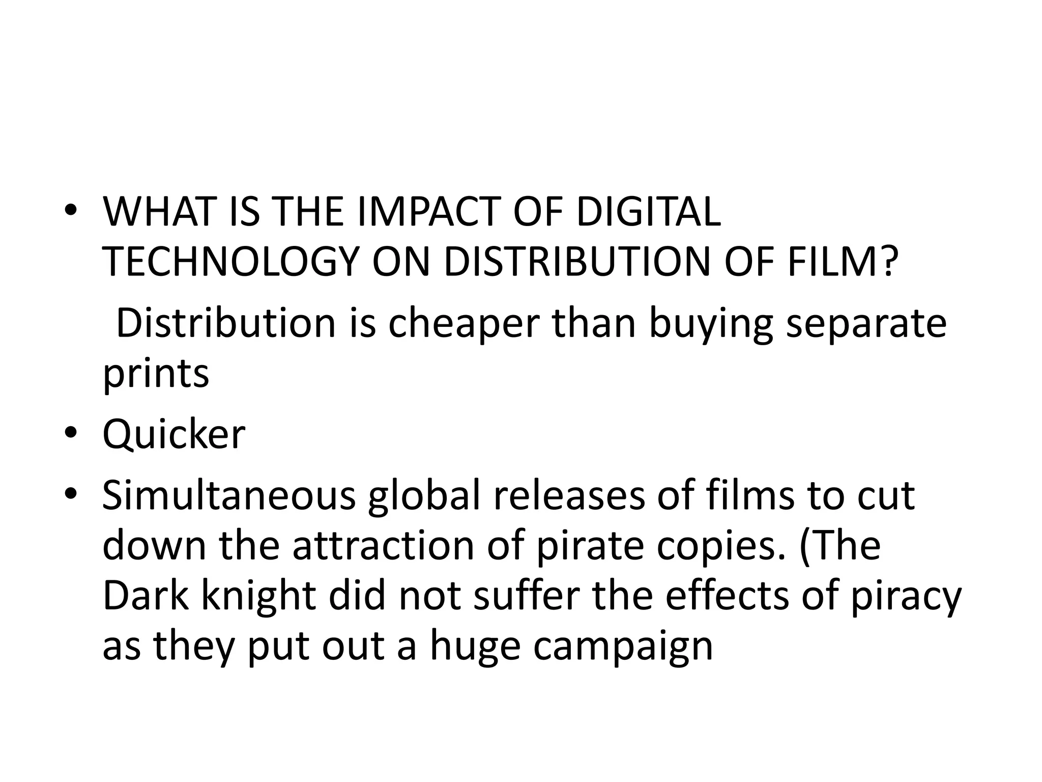 WHAT IS THE IMPACT OF DIGITAL TECHNOLOGY ON DISTRIBUTION OF FILM?      Distribution is cheaper than buying separate prints Quicker Simultaneous global releases of films to cut down the attraction of pirate copies. (The Dark knight did not suffer the effects of piracy as they put out a huge campaign 