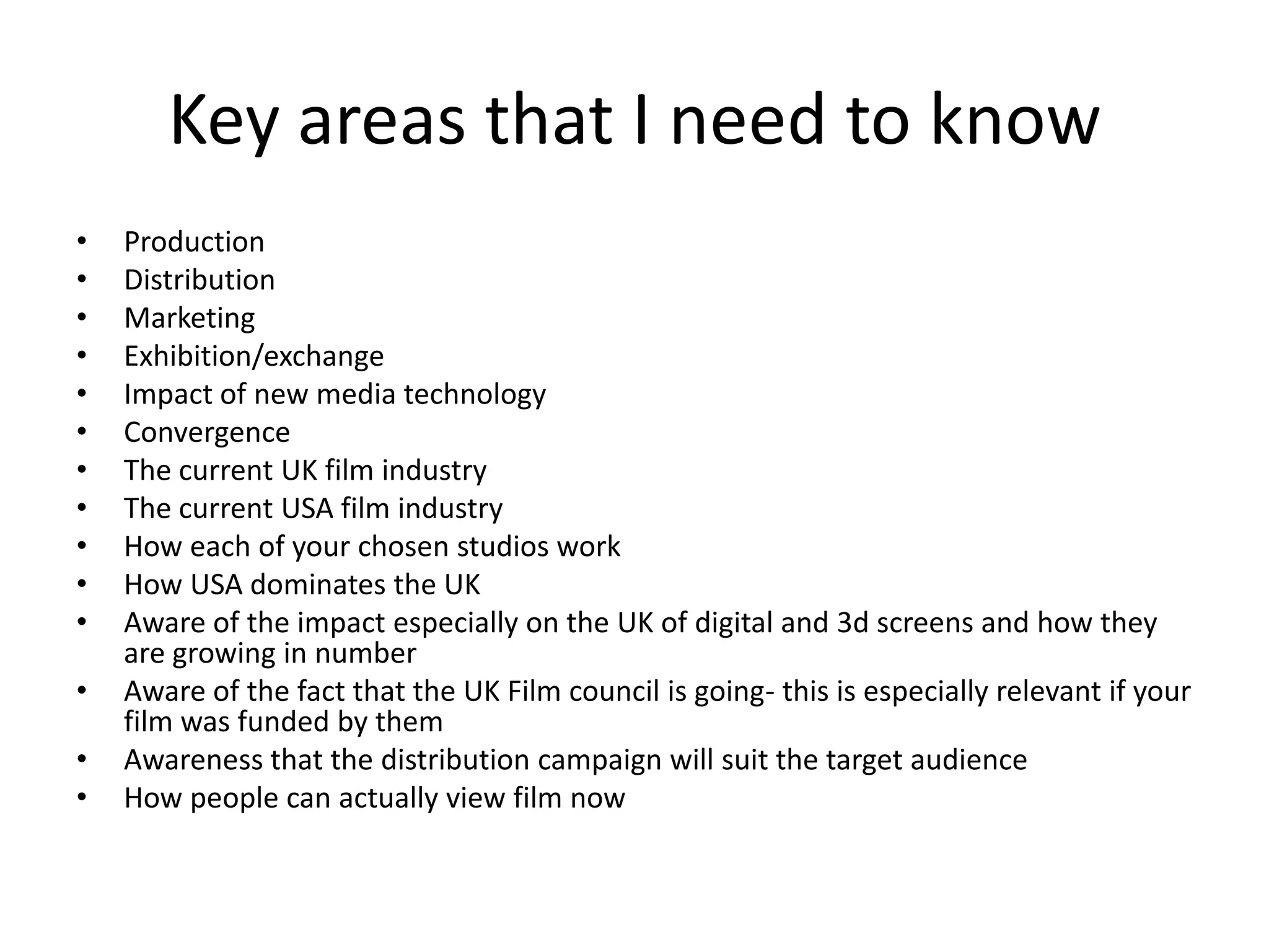 Key areas that I need to know Production DistributionMarketingExhibition/exchangeImpact of new media technologyConvergence  The current UK film industryThe current USA film industryHow each of your chosen studios workHow USA dominates the UK Aware of the impact especially on the UK of digital and 3d screens and how they are growing in numberAware of the fact that the UK Film council is going- this is especially relevant if your film was funded by them Awareness that the distribution campaign will suit the target audienceHow people can actually view film now  
