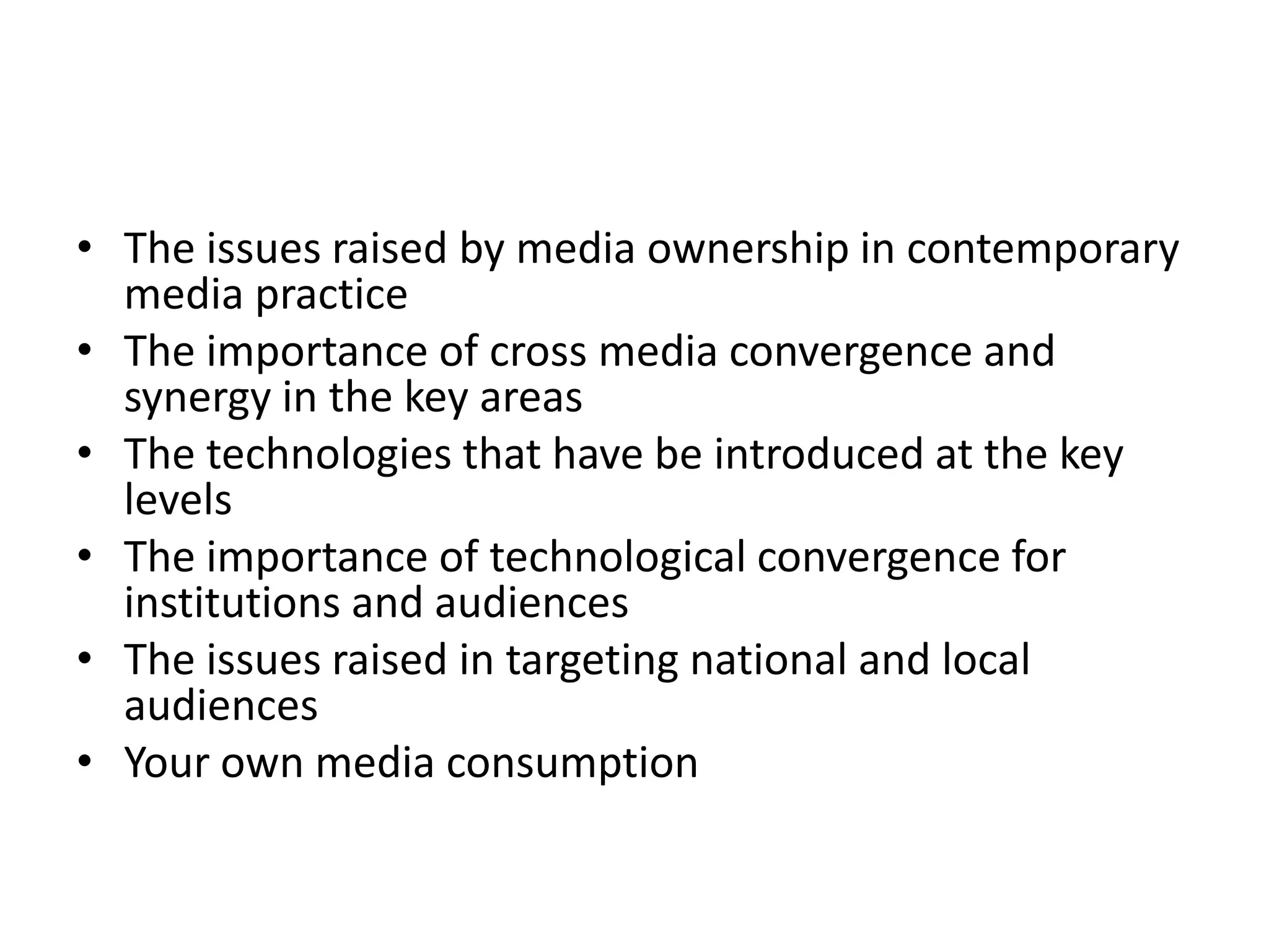 The issues raised by media ownership in contemporary media practice The importance of cross media convergence and synergy in the key areasThe technologies that have be introduced at the key levelsThe importance of technological convergence for institutions and audiences The issues raised in targeting national and local audiencesYour own media consumption 