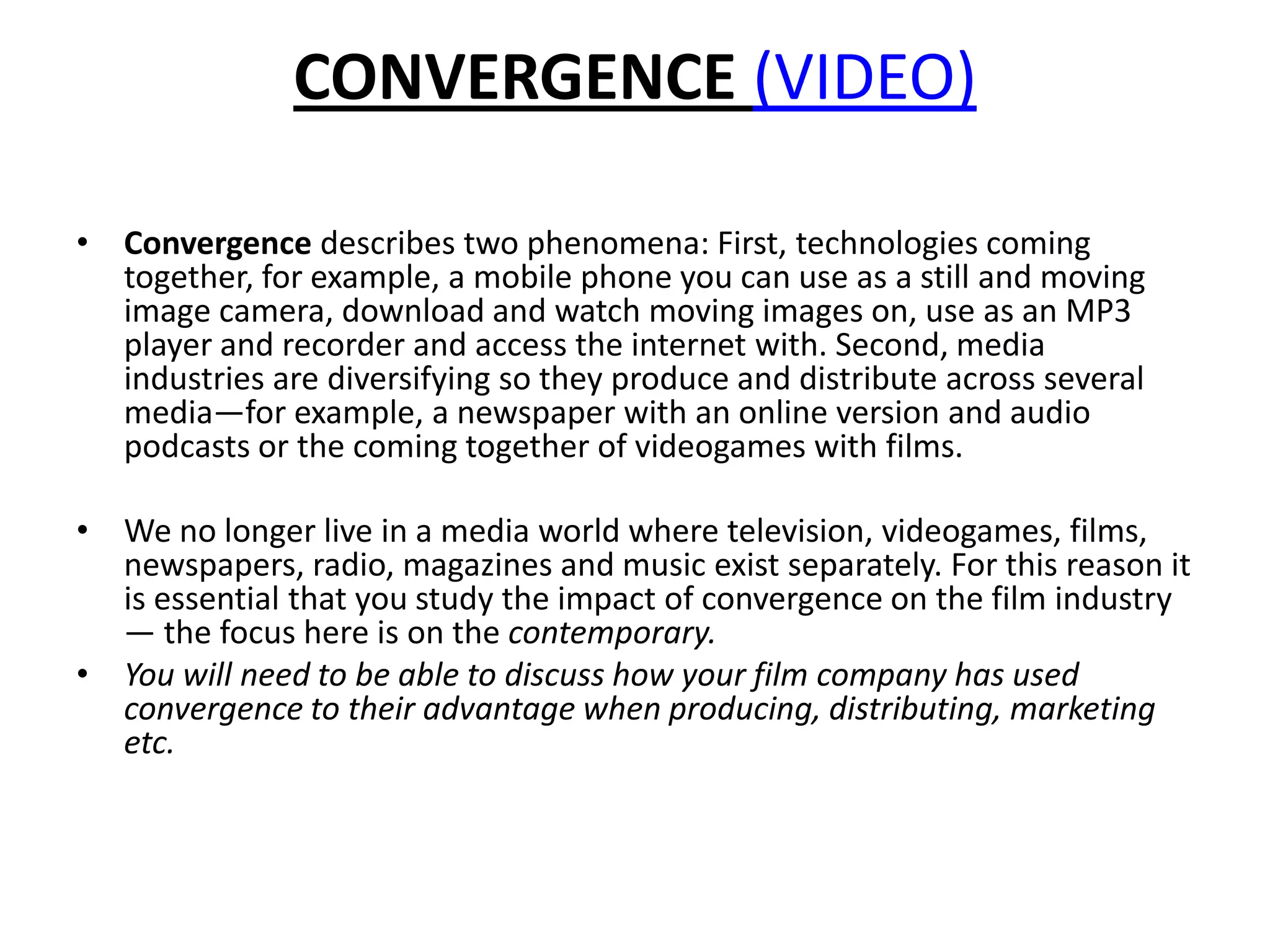CONVERGENCE (VIDEO)Convergencedescribes two phenomena: First, technologies coming together, for example, a mobile phone you can use as a still and moving image camera, download and watch moving images on, use as an MP3 player and recorder and access the internet with. Second, media industries are diversifying so they produce and distribute across several media—for example, a newspaper with an online version and audio podcasts or the coming together of videogames with films. We no longer live in a media world where television, videogames, films, newspapers, radio, magazines and music exist separately. For this reason it is essential that you study the impact of convergence on the film industry — the focus here is on the contemporary.You will need to be able to discuss how your film company has used convergence to their advantage when producing, distributing, marketing etc. 