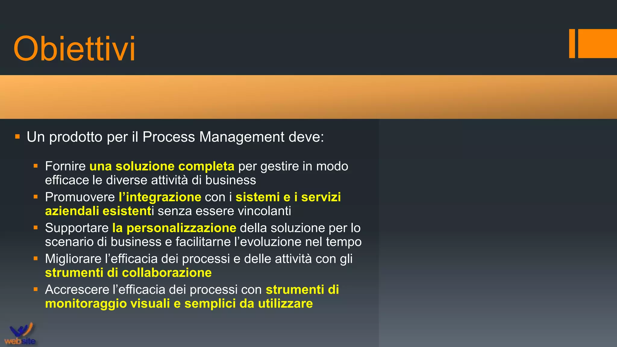 Obiettivi
 Un prodotto per il Process Management deve:
 Fornire una soluzione completa per gestire in modo
efficace le diverse attività di business
 Promuovere l’integrazione con i sistemi e i servizi
aziendali esistenti senza essere vincolanti
 Supportare la personalizzazione della soluzione per lo
scenario di business e facilitarne l’evoluzione nel tempo
 Migliorare l’efficacia dei processi e delle attività con gli
strumenti di collaborazione
 Accrescere l’efficacia dei processi con strumenti di
monitoraggio visuali e semplici da utilizzare
 
