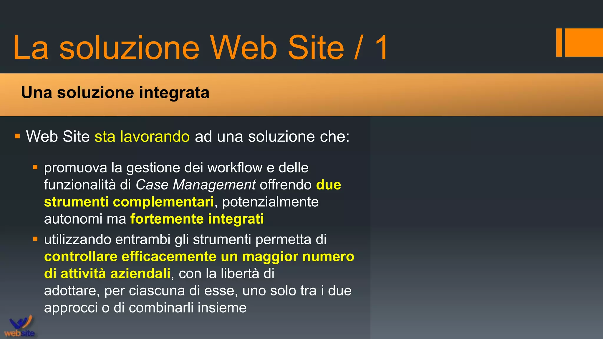 La soluzione Web Site / 1
 Web Site sta lavorando ad una soluzione che:
 promuova la gestione dei workflow e delle
funzionalità di Case Management offrendo due
strumenti complementari, potenzialmente
autonomi ma fortemente integrati
 utilizzando entrambi gli strumenti permetta di
controllare efficacemente un maggior numero
di attività aziendali, con la libertà di
adottare, per ciascuna di esse, uno solo tra i due
approcci o di combinarli insieme
Una soluzione integrata
 