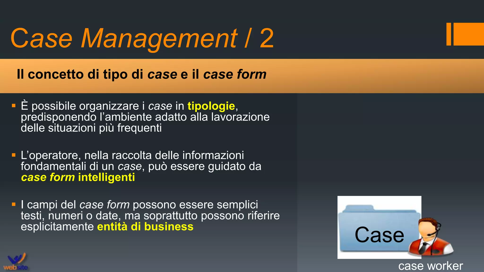 Case Management / 2
 È possibile organizzare i case in tipologie,
predisponendo l’ambiente adatto alla lavorazione
delle situazioni più frequenti
 L’operatore, nella raccolta delle informazioni
fondamentali di un case, può essere guidato da
case form intelligenti
 I campi del case form possono essere semplici
testi, numeri o date, ma soprattutto possono riferire
esplicitamente entità di business
Il concetto di tipo di case e il case form
Case
case worker
 