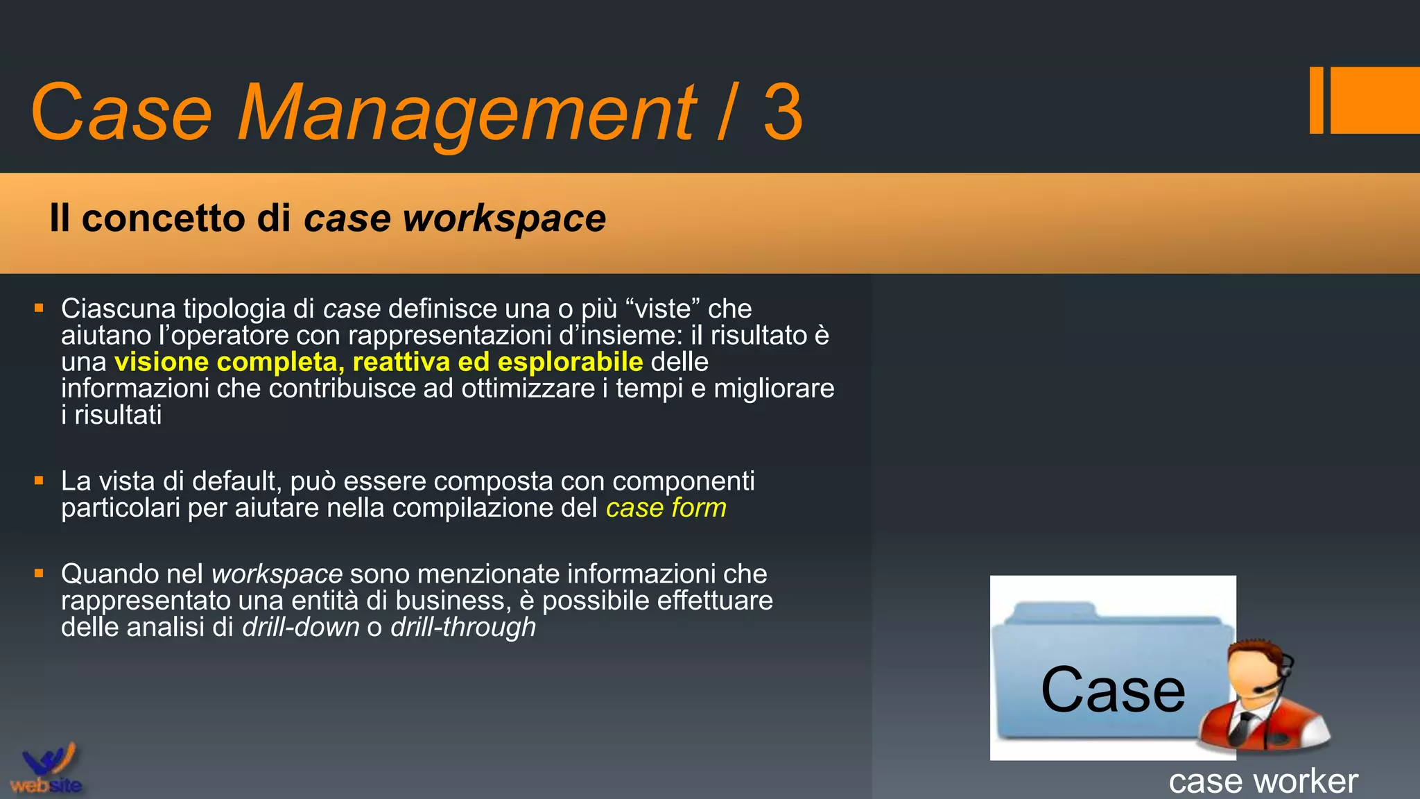 Case Management / 3
 Ciascuna tipologia di case definisce una o più “viste” che
aiutano l’operatore con rappresentazioni d’insieme: il risultato è
una visione completa, reattiva ed esplorabile delle
informazioni che contribuisce ad ottimizzare i tempi e migliorare
i risultati
 La vista di default, può essere composta con componenti
particolari per aiutare nella compilazione del case form
 Quando nel workspace sono menzionate informazioni che
rappresentato una entità di business, è possibile effettuare
delle analisi di drill-down o drill-through
Il concetto di case workspace
Case
case worker
 
