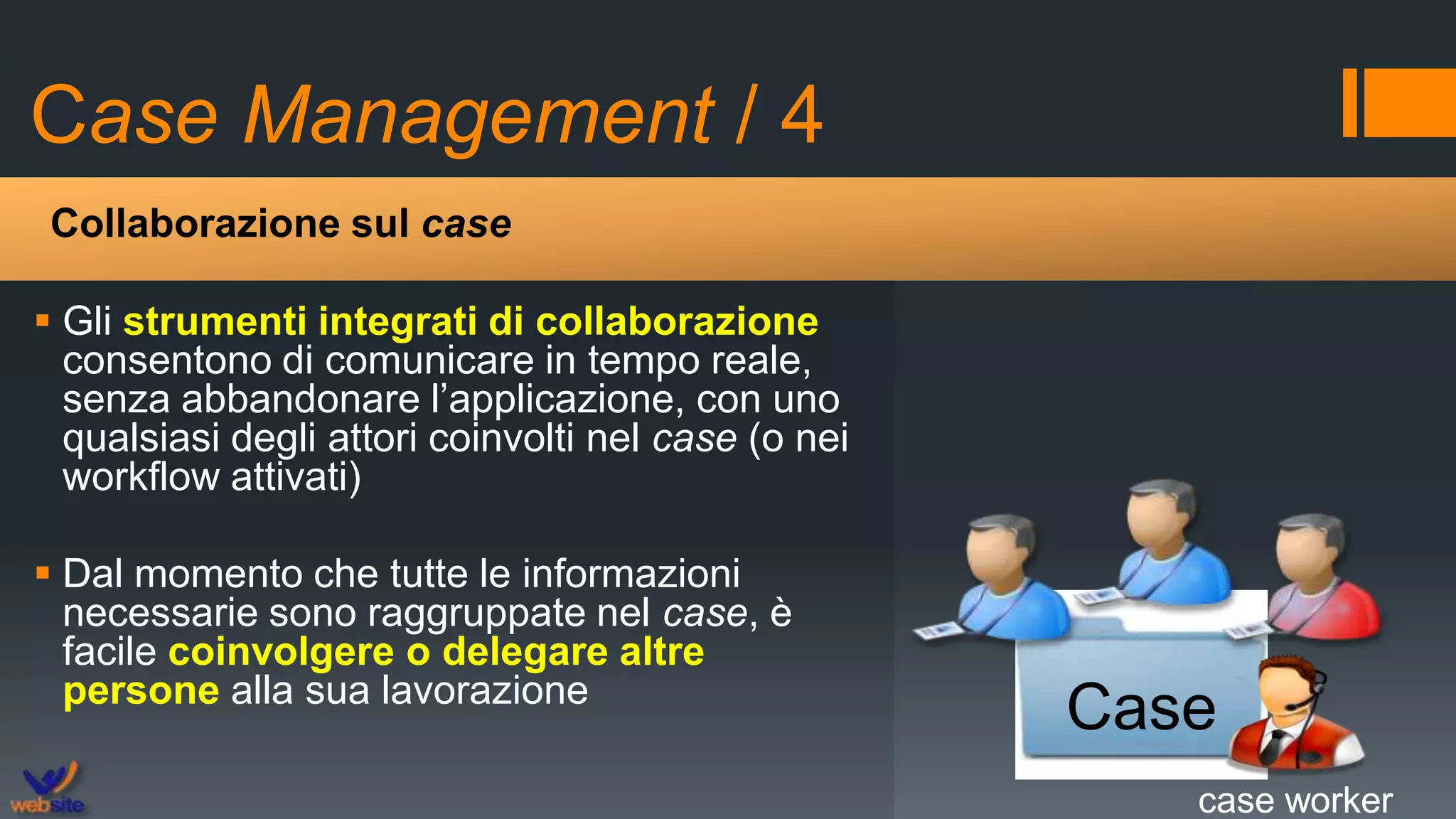 Case Management / 4
 Gli strumenti integrati di collaborazione
consentono di comunicare in tempo reale,
senza abbandonare l’applicazione, con uno
qualsiasi degli attori coinvolti nel case (o nei
workflow attivati)
 Dal momento che tutte le informazioni
necessarie sono raggruppate nel case, è
facile coinvolgere o delegare altre
persone alla sua lavorazione
Collaborazione sul case
Case
case workercase worker
 