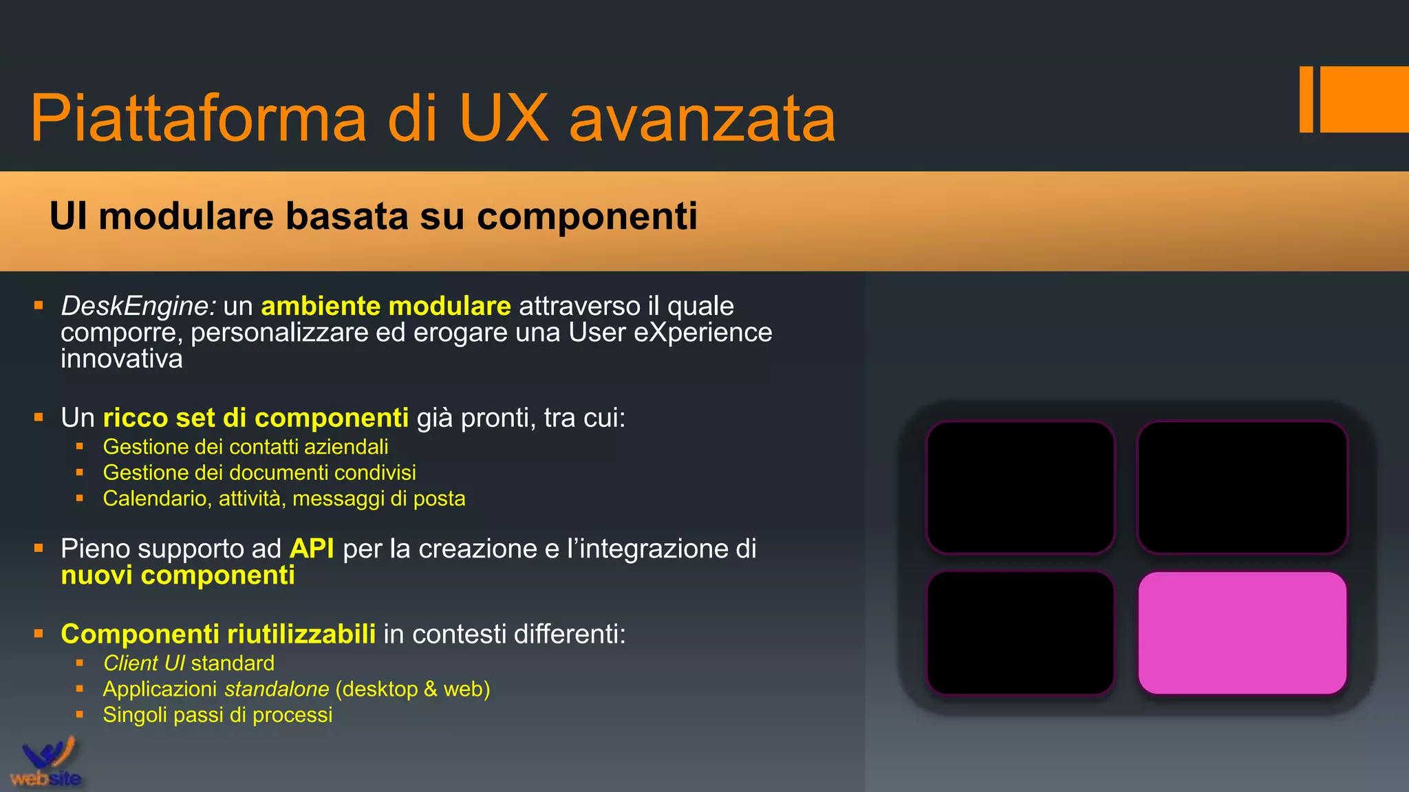 Piattaforma di UX avanzata
 DeskEngine: un ambiente modulare attraverso il quale
comporre, personalizzare ed erogare una User eXperience
innovativa
 Un ricco set di componenti già pronti, tra cui:
 Gestione dei contatti aziendali
 Gestione dei documenti condivisi
 Calendario, attività, messaggi di posta
 Pieno supporto ad API per la creazione e l’integrazione di
nuovi componenti
 Componenti riutilizzabili in contesti differenti:
 Client UI standard
 Applicazioni standalone (desktop & web)
 Singoli passi di processi
UI modulare basata su componenti
 