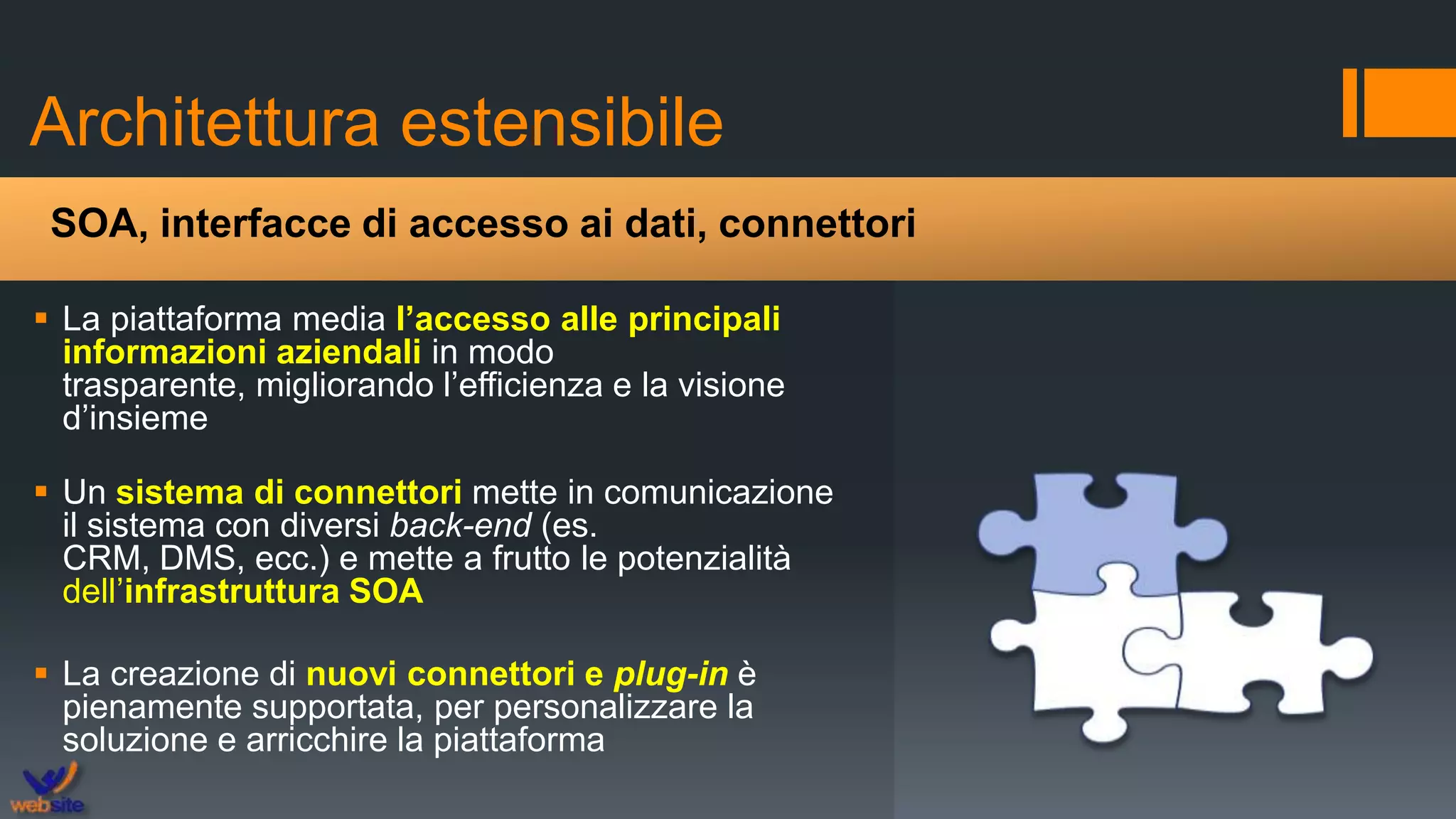 Architettura estensibile
 La piattaforma media l’accesso alle principali
informazioni aziendali in modo
trasparente, migliorando l’efficienza e la visione
d’insieme
 Un sistema di connettori mette in comunicazione
il sistema con diversi back-end (es.
CRM, DMS, ecc.) e mette a frutto le potenzialità
dell’infrastruttura SOA
 La creazione di nuovi connettori e plug-in è
pienamente supportata, per personalizzare la
soluzione e arricchire la piattaforma
SOA, interfacce di accesso ai dati, connettori
 