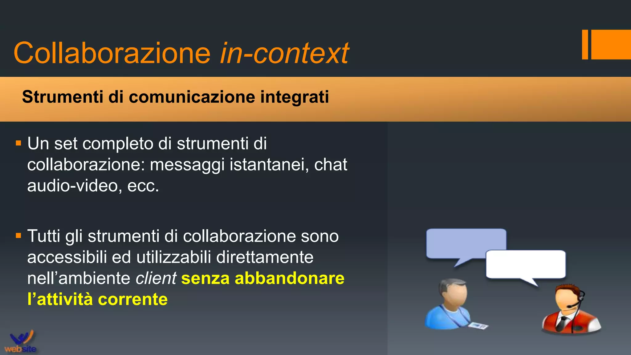 Collaborazione in-context
 Un set completo di strumenti di
collaborazione: messaggi istantanei, chat
audio-video, ecc.
 Tutti gli strumenti di collaborazione sono
accessibili ed utilizzabili direttamente
nell’ambiente client senza abbandonare
l’attività corrente
Strumenti di comunicazione integrati
 
