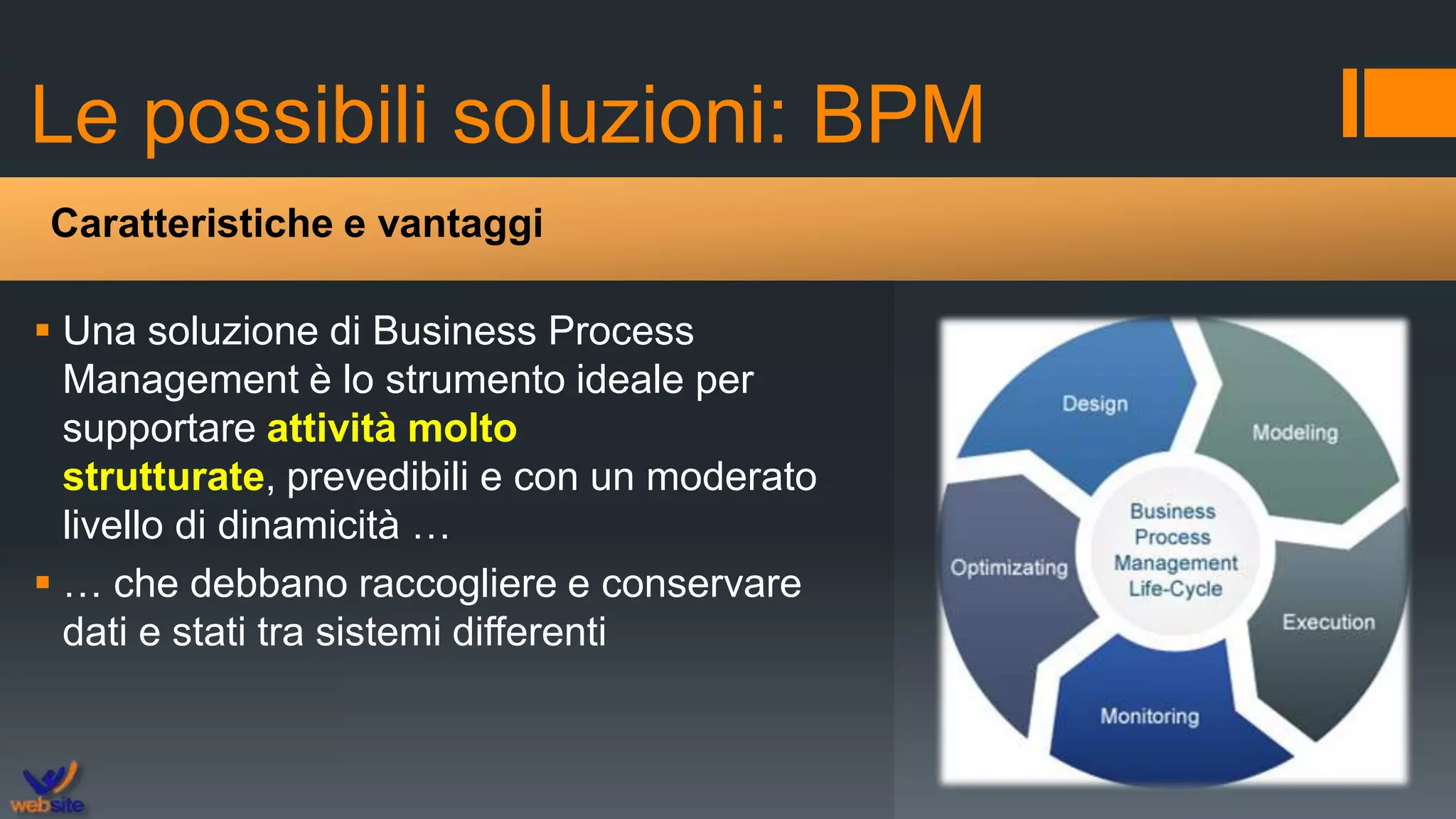 Le possibili soluzioni: BPM
 Una soluzione di Business Process
Management è lo strumento ideale per
supportare attività molto
strutturate, prevedibili e con un moderato
livello di dinamicità …
 … che debbano raccogliere e conservare
dati e stati tra sistemi differenti
Caratteristiche e vantaggi
 