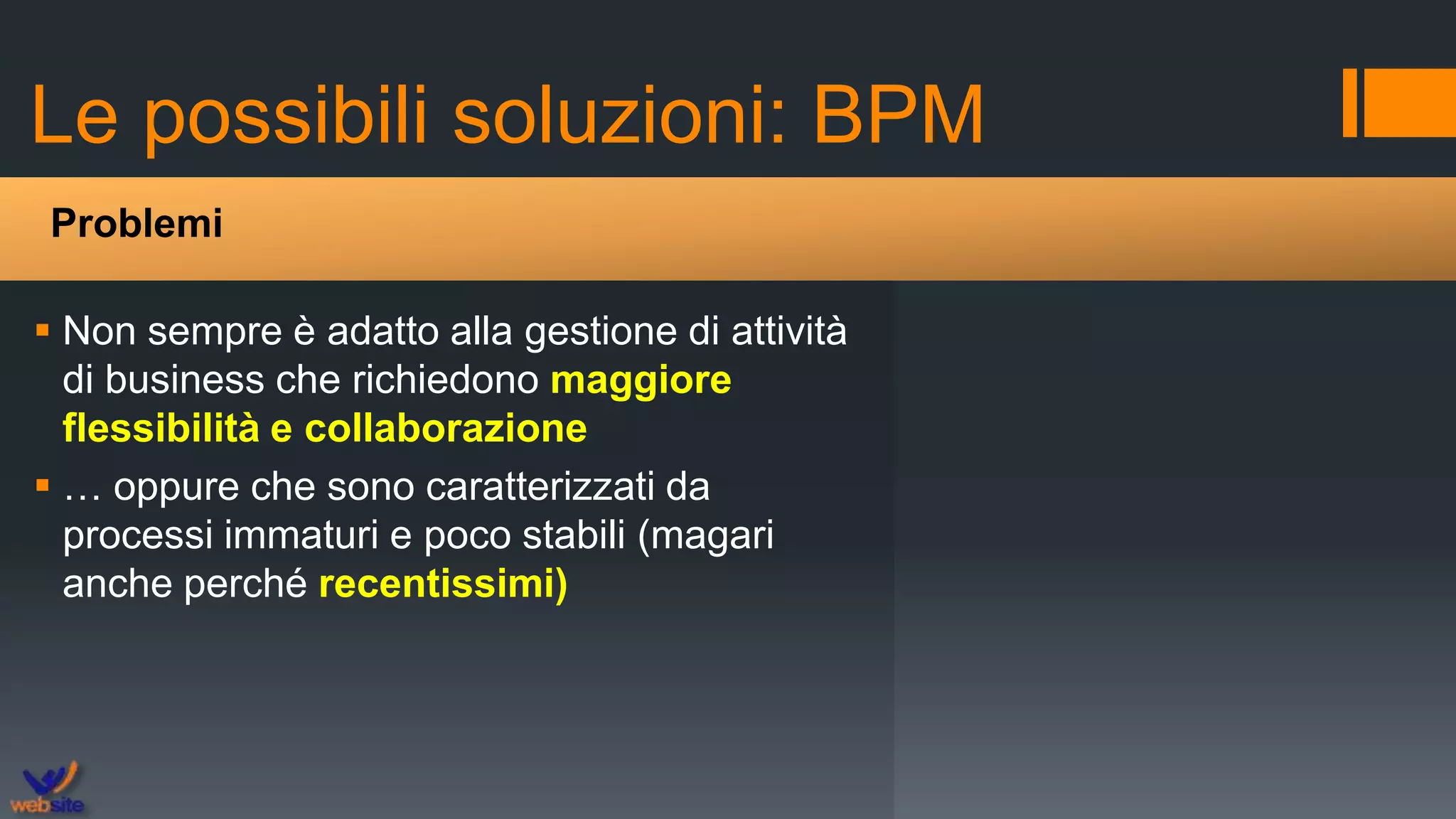 Le possibili soluzioni: BPM
 Non sempre è adatto alla gestione di attività
di business che richiedono maggiore
flessibilità e collaborazione
 … oppure che sono caratterizzati da
processi immaturi e poco stabili (magari
anche perché recentissimi)
Problemi
 