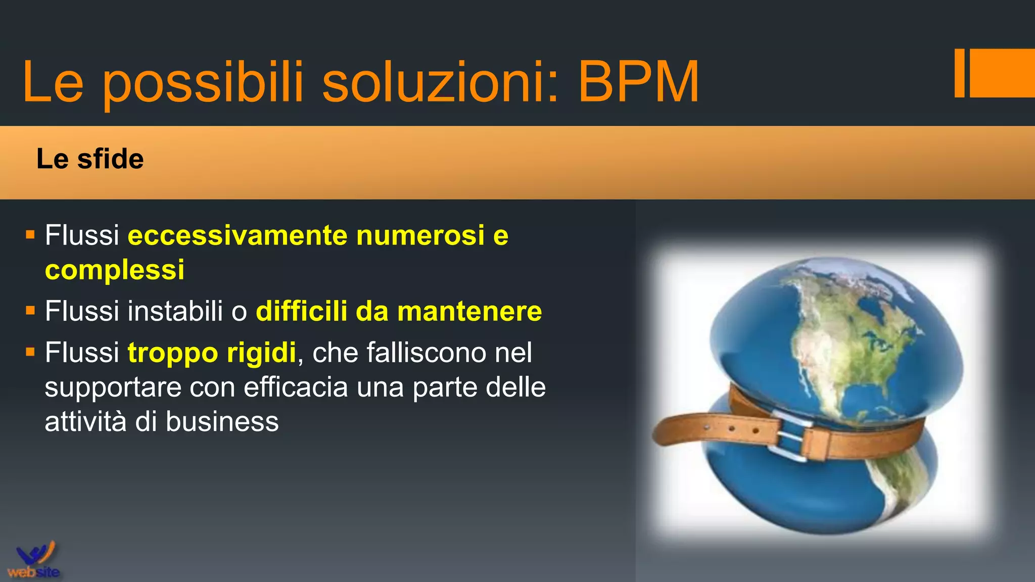 Le possibili soluzioni: BPM
 Flussi eccessivamente numerosi e
complessi
 Flussi instabili o difficili da mantenere
 Flussi troppo rigidi, che falliscono nel
supportare con efficacia una parte delle
attività di business
Le sfide
 