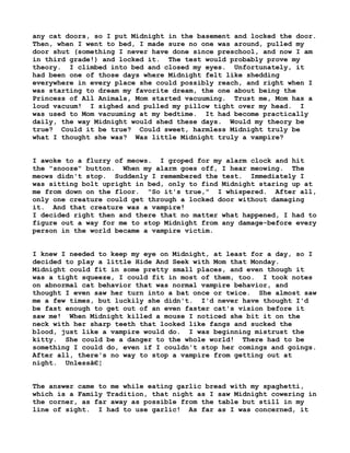any cat doors, so I put Midnight in the basement and locked the door.
Then, when I went to bed, I made sure no one was around, pulled my
door shut (something I never have done since preschool, and now I am
in third grade!) and locked it. The test would probably prove my
theory. I climbed into bed and closed my eyes. Unfortunately, it
had been one of those days where Midnight felt like shedding
everywhere in every place she could possibly reach, and right when I
was starting to dream my favorite dream, the one about being the
Princess of All Animals, Mom started vacuuming. Trust me, Mom has a
loud vacuum! I sighed and pulled my pillow tight over my head. I
was used to Mom vacuuming at my bedtime. It had become practically
daily, the way Midnight would shed these days. Would my theory be
true? Could it be true? Could sweet, harmless Midnight truly be
what I thought she was? Was little Midnight truly a vampire?
I awoke to a flurry of meows. I groped for my alarm clock and hit
the "snooze" button. When my alarm goes off, I hear meowing. The
meows didn't stop. Suddenly I remembered the test. Immediately I
was sitting bolt upright in bed, only to find Midnight staring up at
me from down on the floor. "So it's true," I whispered. After all,
only one creature could get through a locked door without damaging
it. And that creature was a vampire!
I decided right then and there that no matter what happened, I had to
figure out a way for me to stop Midnight from any damage-before every
person in the world became a vampire victim.
I knew I needed to keep my eye on Midnight, at least for a day, so I
decided to play a little Hide And Seek with Mom that Monday.
Midnight could fit in some pretty small places, and even though it
was a tight squeeze, I could fit in most of them, too. I took notes
on abnormal cat behavior that was normal vampire behavior, and
thought I even saw her turn into a bat once or twice. She almost saw
me a few times, but luckily she didn't. I'd never have thought I'd
be fast enough to get out of an even faster cat's vision before it
saw me! When Midnight killed a mouse I noticed she bit it on the
neck with her sharp teeth that looked like fangs and sucked the
blood, just like a vampire would do. I was beginning mistrust the
kitty. She could be a danger to the whole world! There had to be
something I could do, even if I couldn't stop her comings and goings.
After all, there's no way to stop a vampire from getting out at
night. Unlessâ€¦
The answer came to me while eating garlic bread with my spaghetti,
which is a Family Tradition, that night as I saw Midnight cowering in
the corner, as far away as possible from the table but still in my
line of sight. I had to use garlic! As far as I was concerned, it

 