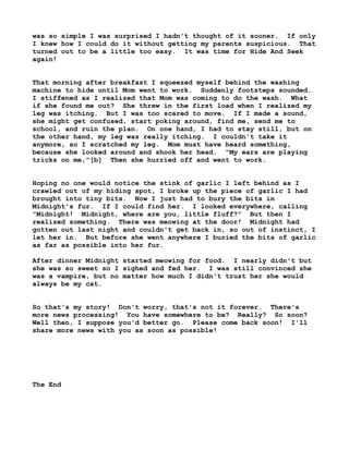 was so simple I was surprised I hadn't thought of it sooner. If only
I knew how I could do it without getting my parents suspicious. That
turned out to be a little too easy. It was time for Hide And Seek
again!
That morning after breakfast I squeezed myself behind the washing
machine to hide until Mom went to work. Suddenly footsteps sounded.
I stiffened as I realized that Mom was coming to do the wash. What
if she found me out? She threw in the first load when I realized my
leg was itching. But I was too scared to move. If I made a sound,
she might get confused, start poking around, find me, send me to
school, and ruin the plan. On one hand, I had to stay still, but on
the other hand, my leg was really itching. I couldn't take it
anymore, so I scratched my leg. Mom must have heard something,
because she looked around and shook her head. "My ears are playing
tricks on me,"[b] Then she hurried off and went to work.
Hoping no one would notice the stink of garlic I left behind as I
crawled out of my hiding spot, I broke up the piece of garlic I had
brought into tiny bits. Now I just had to bury the bits in
Midnight's fur. If I could find her. I looked everywhere, calling
"Midnight! Midnight, where are you, little fluff?" But then I
realized something. There was meowing at the door! Midnight had
gotten out last night and couldn't get back in, so out of instinct, I
let her in. But before she went anywhere I buried the bits of garlic
as far as possible into her fur.
After dinner Midnight started meowing for food. I nearly didn't but
she was so sweet so I sighed and fed her. I was still convinced she
was a vampire, but no matter how much I didn't trust her she would
always be my cat.
So that's my story! Don't worry, that's not it forever. There's
more news processing! You have somewhere to be? Really? So soon?
Well then, I suppose you'd better go. Please come back soon! I'll
share more news with you as soon as possible!

The End

 