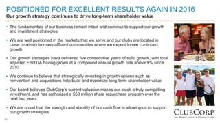 11
POSITIONED FOR EXCELLENT RESULTS AGAIN IN 2016
Our growth strategy continues to drive long-term shareholder value
• The fundamentals of our business remain intact and continue to support our growth
and investment strategies
• We are well positioned in the markets that we serve and our clubs are located in
close proximity to mass affluent communities where we expect to see continued
growth
• Our growth strategies have delivered five consecutive years of solid growth, with total
adjusted EBITDA having grown at a compound annual growth rate above 9% since
2010
• We continue to believe that strategically investing in growth options such as
reinvention and acquisitions help build and maximize long-term shareholder value
• Our board believes ClubCorp’s current valuation makes our stock a truly compelling
investment, and has authorized a $50 million share repurchase program over the
next two years
• We are proud that the strength and stability of our cash flow is allowing us to support
our growth strategies
11
 