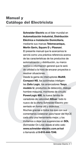 Manual y 
Catálogo del Electricista 
Schneider Electric es el líder mundial en 
Automatización Industrial, Distribución 
Eléctrica e Instalación Domiciliaria, 
mediante sus marcas Telemecanique, 
Merlin Gerin, Square D y Plasnavi. 
El presente manual que le acercamos le 
servirá como una práctica referencia acerca 
de las características de los productos de 
automatización y distribución, su marco 
teórico e información general que le será 
de utilidad a la hora de encarar proyectos o 
resolver situaciones. 
Desde la gama de interruptores Multi9, 
Compact NS, los autómatas inteligen-tes 
06 
Zelio Logic, los arrancadores Tesys 
modelo U, productos de detección, diálogo 
hombre-máquina, monitores de circuito 
PowerLogic 800, la nueva familia de 
variadores de velocidad Altivar: todo lo 
nuevo de la oferta Schneider-Electric pre-sentado 
en forma útil y didáctica. 
Muchas gracias a todos los que con sus 
comentarios colaboran para hacer del MyCE 
cada año una herramienta mejor, y los 
invitamos a dejar sus sugerencias en SOL 
(Schneider On Line) desde el sitio web: 
www.schneider-electric.com.ar/sol 
o llamando al 0-810-444-7246. 
Schneider Electric n  