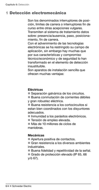 Capítulo 6: Detección 
1 Detección electromecánica 
Son los denominados interruptores de posi-ción, 
6/ n Schneider Electric 
límites de carrera o interruptores fin de 
curso entre otras acepciones vulgares. 
Transmiten al sistema de tratamiento datos 
sobre: presencia/ausencia, paso, posiciona-miento, 
fin de carrera. 
Con el advenimiento de las tecnologías 
electrónicas se ha restringido su campo de 
aplicación, sin embargo hay muchas que 
por sus características y compromiso 
técnico/económico y de seguridad lo han 
transformado en el elemento de detección 
insustituible. 
Son aparatos de instalación sencilla que 
ofrecen muchas ventajas: 
Eléctricas 
n Separación galvánica de los circuitos. 
n Buena conmutación de corrientes débiles 
y gran robustez eléctrica. 
n Buena resistencia a los cortocircuitos si 
estan bien coordinados con los disyuntores 
adecuados. 
n Inmunidad a los parásitos electrónicos. 
n Tensión de empleo elevada. 
n Más de 10 millones de ciclos de 
maniobras. 
Mecánicas 
n Apertura positiva de contactos. 
n Gran resistencia a los diversos ambientes 
industriales. 
n Buena fidelidad y repetitividad de la señal. 
n Grado de protección elevado (IP 65, 66 
y/ó 67). 
 