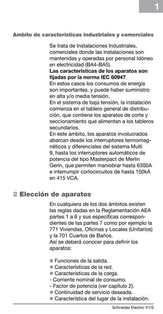 Schneider Electric n1/ 
1 
Ambito de características industriales y comerciales 
Se trata de Instalaciones Industriales, 
comerciales donde las instalaciones son 
mantenidas y operadas por personal Idóneo 
en electricidad (BA4-BA5). 
Las características de los aparatos son 
fijadas por la norma IEC 60947. 
En estos casos los consumos de energía 
son importantes, y puede haber suministro 
en alta y/o media tensión. 
En el sistema de baja tensión, la instalación 
comienza en el tablero general de distribu-ción, 
que contiene los aparatos de corte y 
seccionamiento que alimentan a los tableros 
secundarios. 
En este ámbito, los aparatos involucrados 
abarcan desde los interruptores termomag-néticos 
y diferenciales del sistema Multi 
9, hasta los interruptores automáticos de 
potencia del tipo Masterpact de Merlin 
Gerin, que permiten maniobrar hasta 6300A 
e interrumpir cortocircuitos de hasta 150kA 
en 415 VCA. 
2 Elección de aparatos 
En cualquiera de los dos ámbitos existen 
las reglas dadas en la Reglamentación AEA 
partes 1 a 6 y sus específicas correspon-dientes 
de las partes 7 como por ejemplo la 
771 Viviendas, Oficinas y Locales (Unitarios) 
y la 701 Cuartos de Baños. 
Así se deberá conocer para definir los 
aparatos: 
n Funciones de la salida. 
n Características de la red. 
n Características de la carga. 
- Corriente nominal de consumo. 
- Factor de potencia (ver capítulo 2). 
n Continuidad de servicio deseada. 
n Característica del lugar de la instalación. 
 