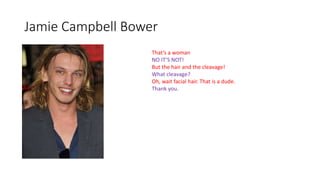 Jamie Campbell Bower
That’s a woman
NO IT’S NOT!
But the hair and the cleavage!
What cleavage?
Oh, wait facial hair. That is a dude.
Thank you.
 