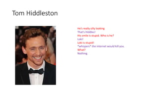 Tom Hiddleston
He’s really silly looking
That’s Hiddles!
His smile is stupid. Who is he?
Loki!
Loki is stupid!
*whispers* the internet would kill you.
What?
Nothing.
 