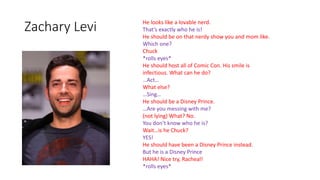 Zachary Levi He looks like a lovable nerd.
That’s exactly who he is!
He should be on that nerdy show you and mom like.
Which one?
Chuck
*rolls eyes*
He should host all of Comic Con. His smile is
infectious. What can he do?
…Act…
What else?
…Sing…
He should be a Disney Prince.
…Are you messing with me?
(not lying) What? No.
You don’t know who he is?
Wait…is he Chuck?
YES!
He should have been a Disney Prince instead.
But he is a Disney Prince
HAHA! Nice try, Racheal!
*rolls eyes*
 
