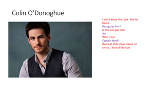 Colin O’Donoghue
I don’t know him, but I like his
beard.
Recognize him?
Is this one gay too?
No
Who is he?
Captain Hook!
Racheal, that show makes no
sense… kind of like Lost
 