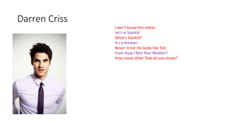 Darren Criss
I don’t know him either
He’s in StarKid
What’s StarKid?
It’s a theater–
Never mind. He looks like Ted.
From How I Met Your Mother?
How many other Teds do you know?
 